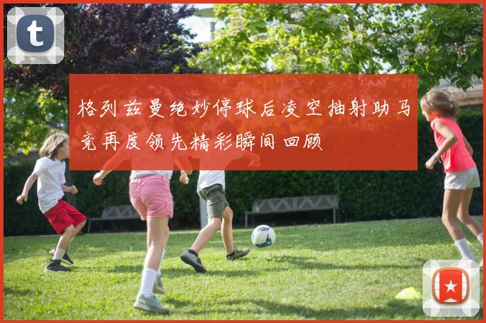 格列兹曼绝妙停球后凌空抽射助马竞再度领先精彩瞬间回顾