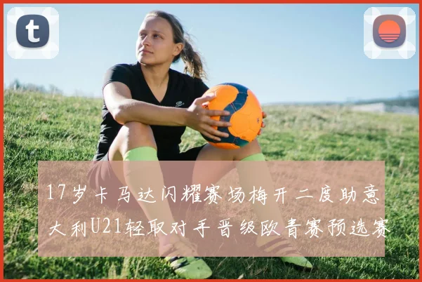 17岁卡马达闪耀赛场梅开二度助意大利U21轻取对手晋级欧青赛预选赛