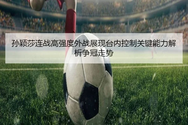 孙颖莎连战高强度外战展现台内控制关键能力解析争冠走势 | xingkong